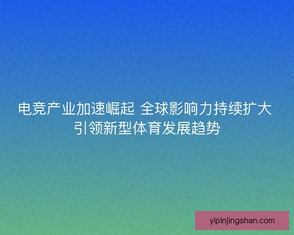 电竞产业加速崛起 全球影响力持续扩大 引领新型体育发展趋势
