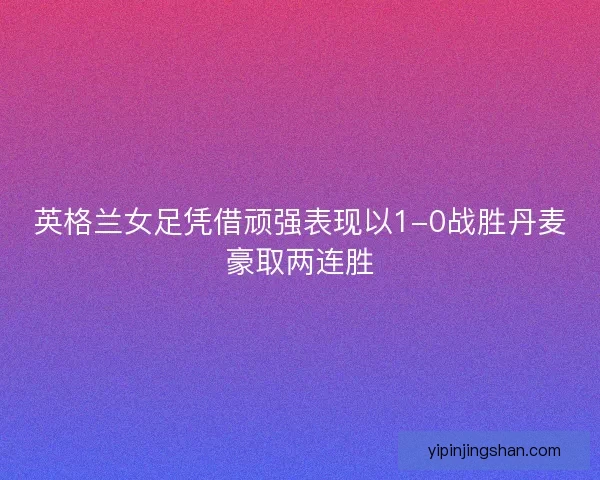 英格兰女足凭借顽强表现以1-0战胜丹麦豪取两连胜
