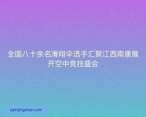 全国八十余名滑翔伞选手汇聚江西南康展开空中竞技盛会