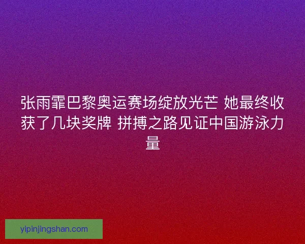 张雨霏巴黎奥运赛场绽放光芒 她最终收获了几块奖牌 拼搏之路见证中国游泳力量