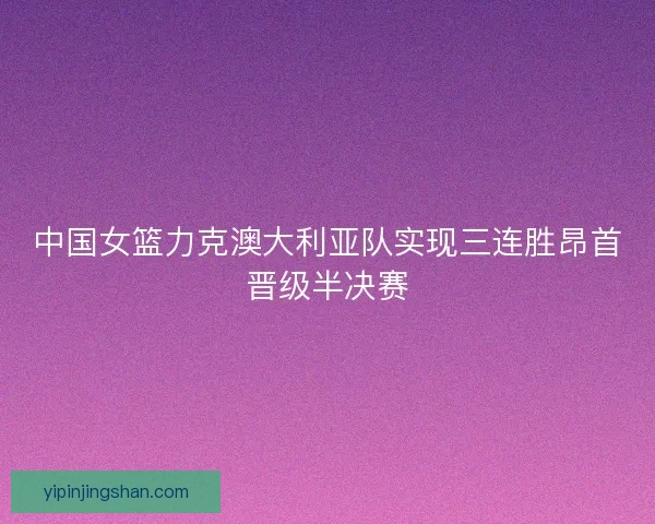 中国女篮力克澳大利亚队实现三连胜昂首晋级半决赛